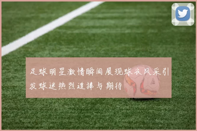 足球明星激情瞬间展现球衣风采引发球迷热烈追捧与期待