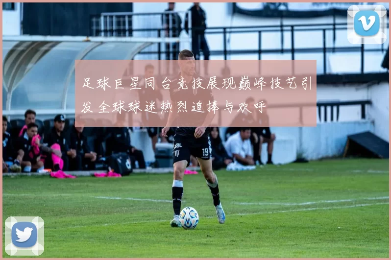 足球巨星同台竞技展现巅峰技艺引发全球球迷热烈追捧与欢呼