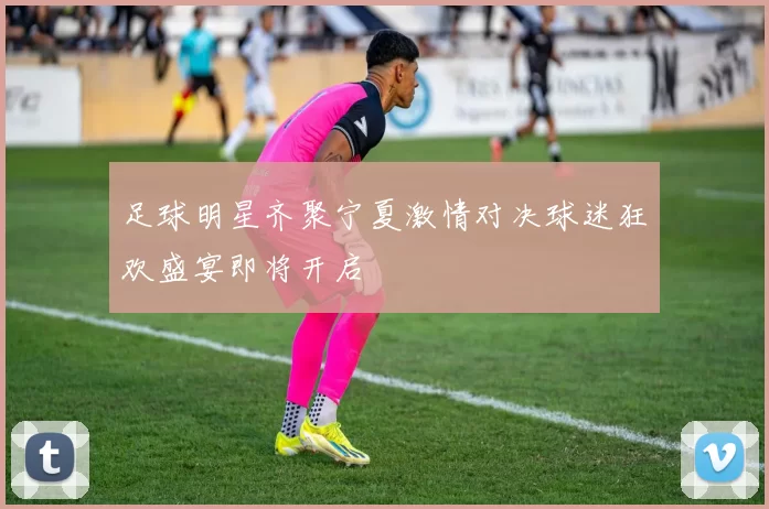 足球明星齐聚宁夏激情对决球迷狂欢盛宴即将开启