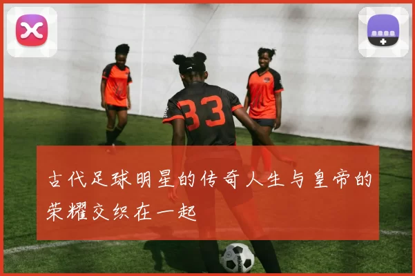 古代足球明星的传奇人生与皇帝的荣耀交织在一起