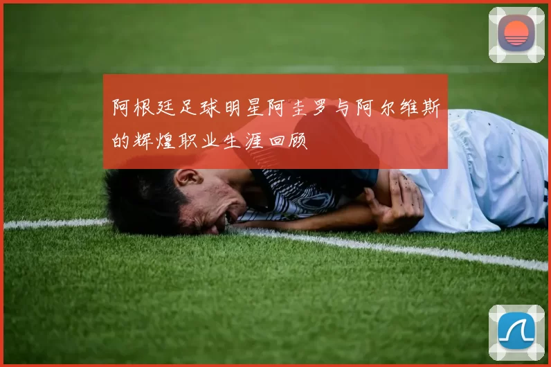 阿根廷足球明星阿圭罗与阿尔维斯的辉煌职业生涯回顾