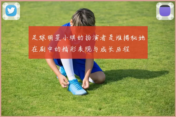 足球明星小琪的扮演者是谁揭秘她在剧中的精彩表现与成长历程