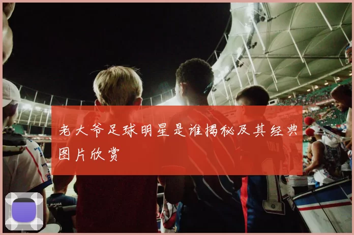 老大爷足球明星是谁揭秘及其经典图片欣赏