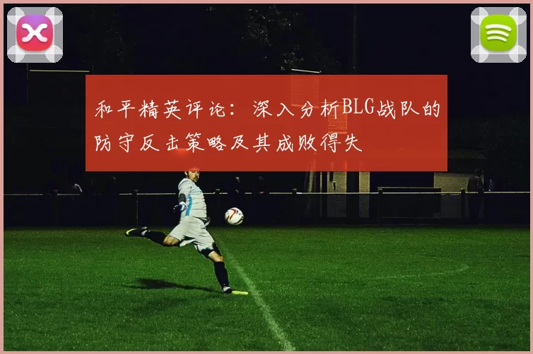 和平精英评论：深入分析BLG战队的防守反击策略及其成败得失