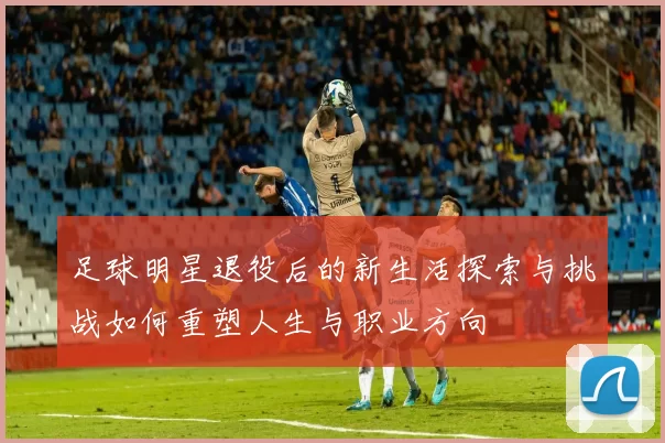 足球明星退役后的新生活探索与挑战如何重塑人生与职业方向