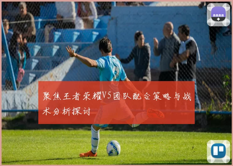 聚焦王者荣耀V5团队配合策略与战术分析探讨