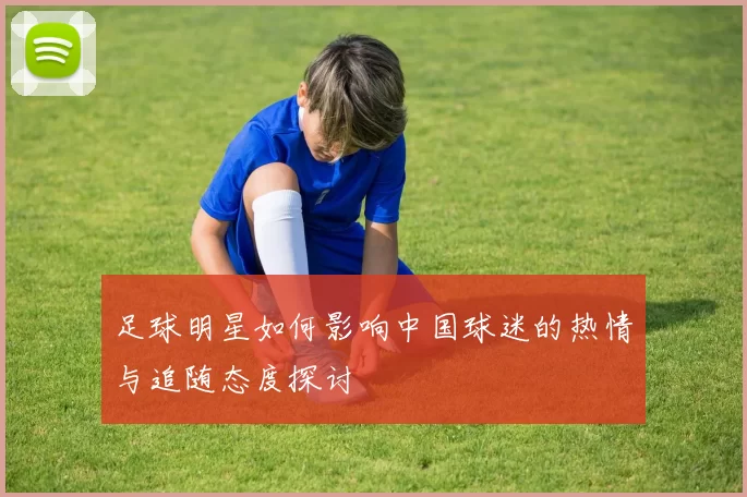 足球明星如何影响中国球迷的热情与追随态度探讨