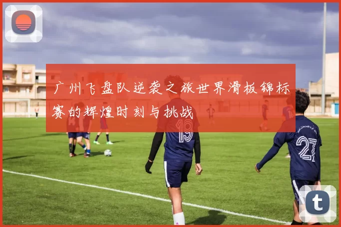 广州飞盘队逆袭之旅世界滑板锦标赛的辉煌时刻与挑战