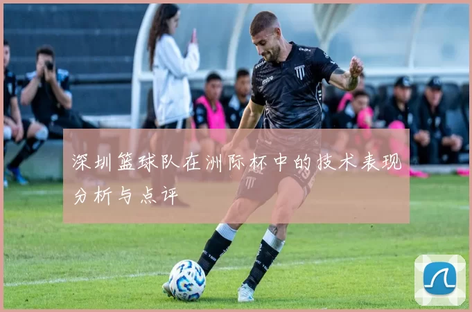 深圳篮球队在洲际杯中的技术表现分析与点评