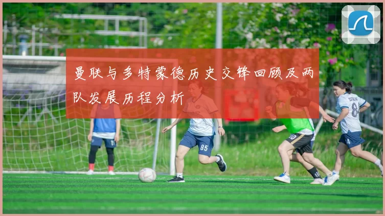 曼联与多特蒙德历史交锋回顾及两队发展历程分析