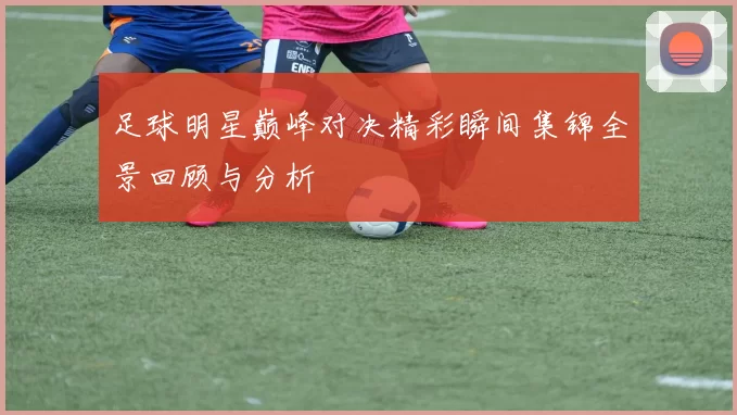 足球明星巅峰对决精彩瞬间集锦全景回顾与分析