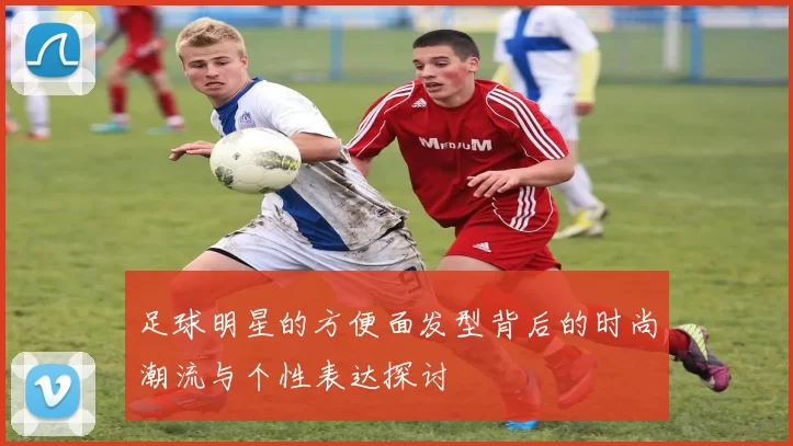 足球明星的方便面发型背后的时尚潮流与个性表达探讨