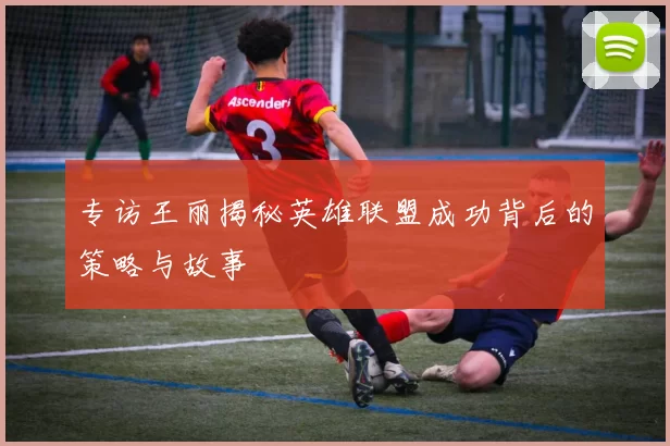 专访王丽揭秘英雄联盟成功背后的策略与故事