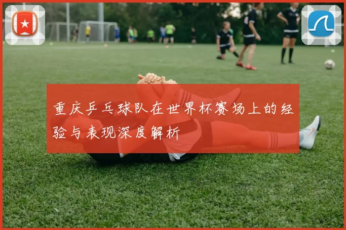 重庆乒乓球队在世界杯赛场上的经验与表现深度解析