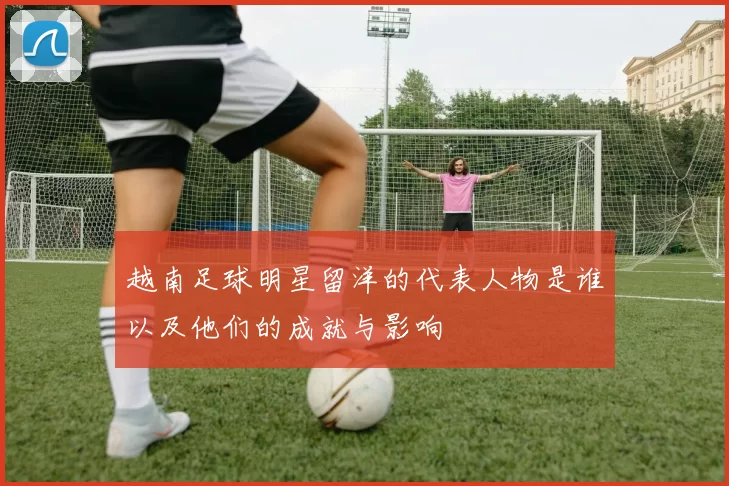 越南足球明星留洋的代表人物是谁以及他们的成就与影响