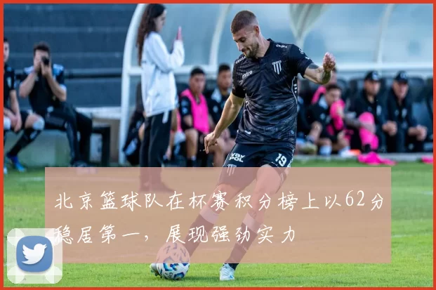 北京篮球队在杯赛积分榜上以62分稳居第一，展现强劲实力
