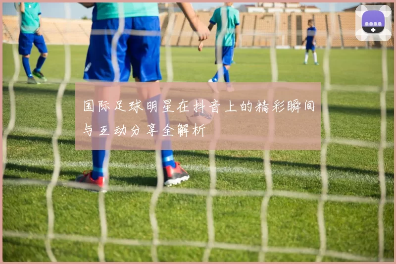 国际足球明星在抖音上的精彩瞬间与互动分享全解析