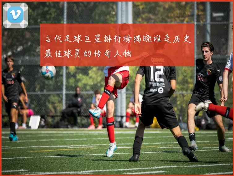 古代足球巨星排行榜揭晓谁是历史最佳球员的传奇人物