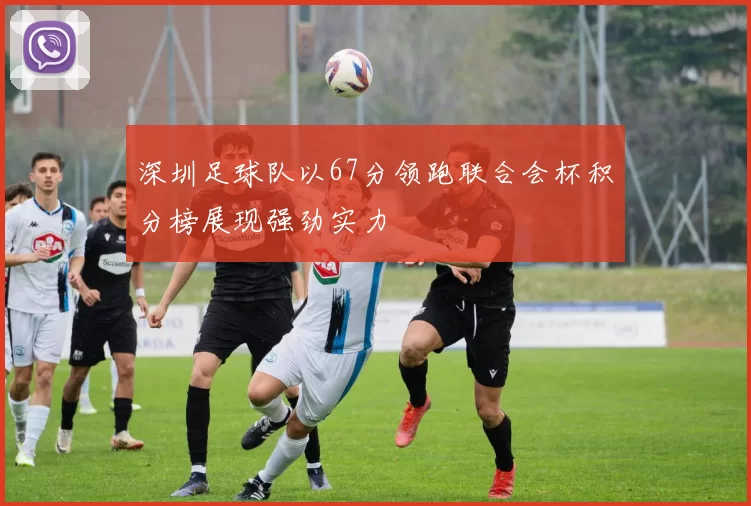 深圳足球队以67分领跑联合会杯积分榜展现强劲实力