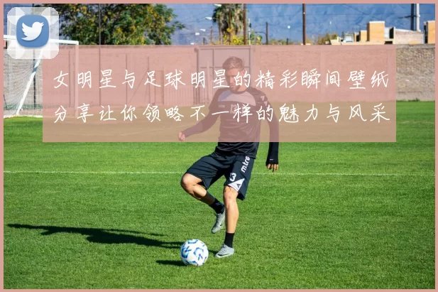 女明星与足球明星的精彩瞬间壁纸分享让你领略不一样的魅力与风采