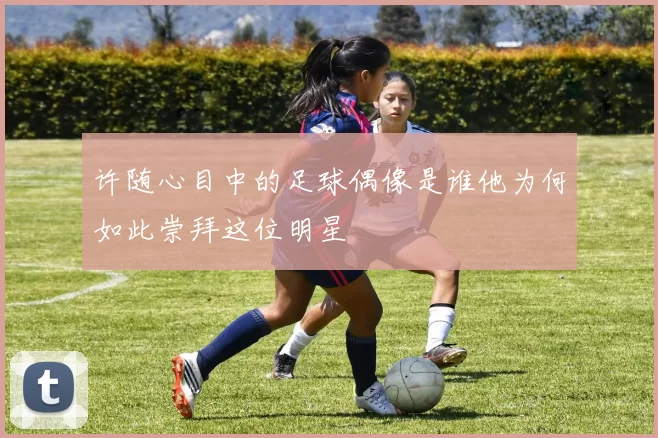 许随心目中的足球偶像是谁他为何如此崇拜这位明星