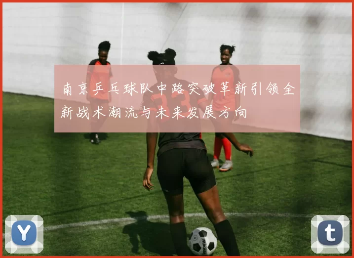 南京乒乓球队中路突破革新引领全新战术潮流与未来发展方向