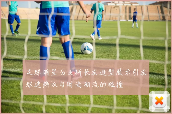 足球明星戈麦斯长发造型展示引发球迷热议与时尚潮流的碰撞