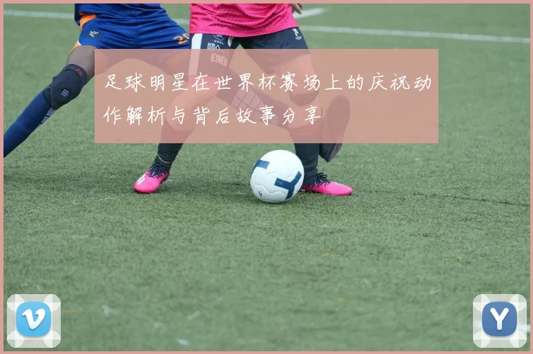 足球明星在世界杯赛场上的庆祝动作解析与背后故事分享