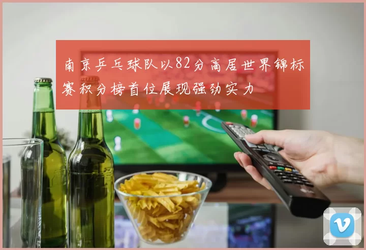 南京乒乓球队以82分高居世界锦标赛积分榜首位展现强劲实力