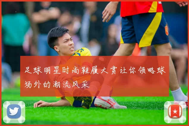 足球明星时尚鞋履大赏让你领略球场外的潮流风采
