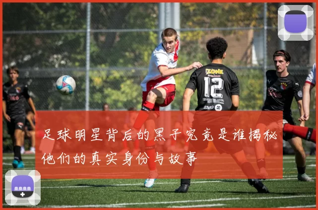足球明星背后的黑子究竟是谁揭秘他们的真实身份与故事