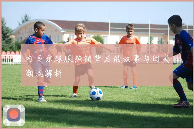 内马尔球服热销背后的故事与时尚潮流解析