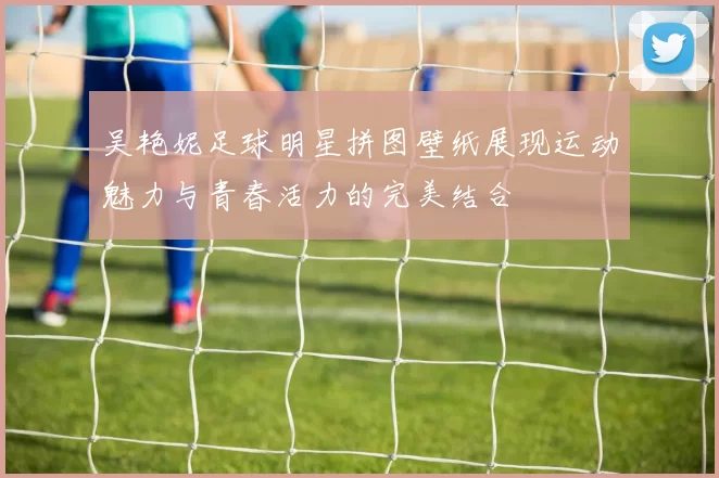 吴艳妮足球明星拼图壁纸展现运动魅力与青春活力的完美结合
