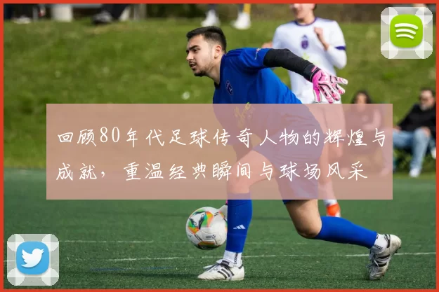 回顾80年代足球传奇人物的辉煌与成就，重温经典瞬间与球场风采