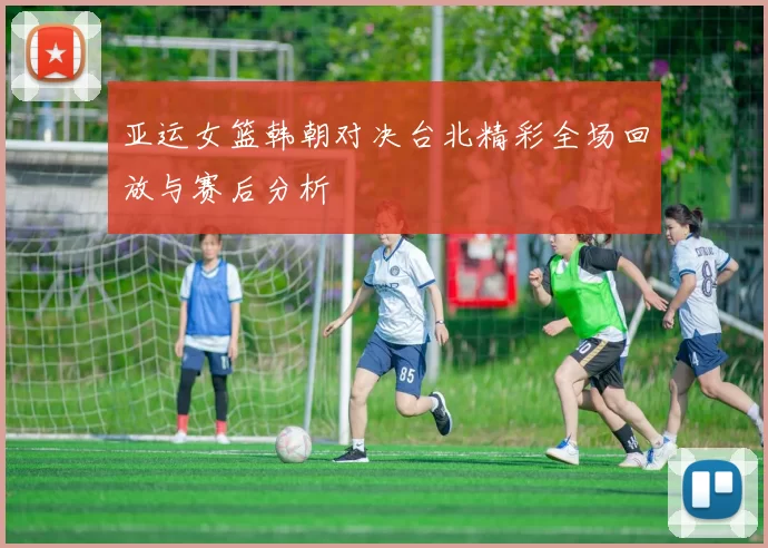 亚运女篮韩朝对决台北精彩全场回放与赛后分析