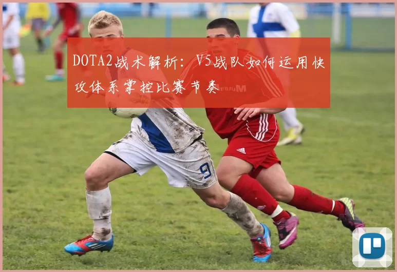 DOTA2战术解析：V5战队如何运用快攻体系掌控比赛节奏