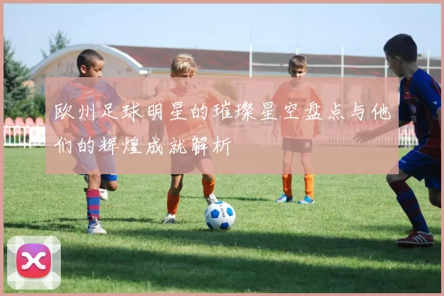 欧州足球明星的璀璨星空盘点与他们的辉煌成就解析