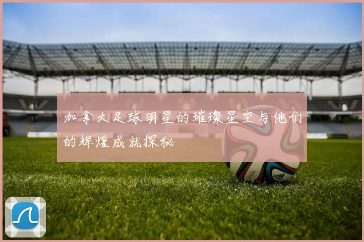 加拿大足球明星的璀璨星空与他们的辉煌成就探秘