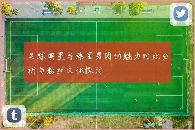 足球明星与韩国男团的魅力对比分析与粉丝文化探讨