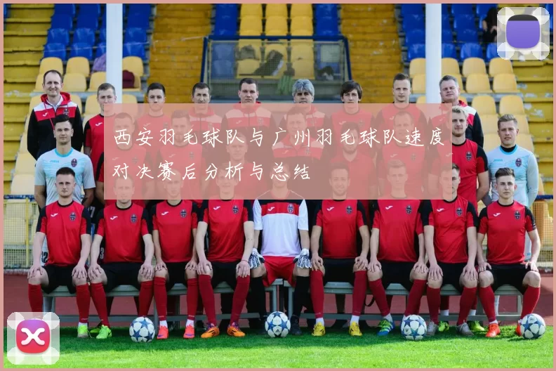 西安羽毛球队与广州羽毛球队速度对决赛后分析与总结