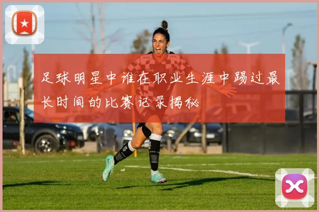 足球明星中谁在职业生涯中踢过最长时间的比赛记录揭秘