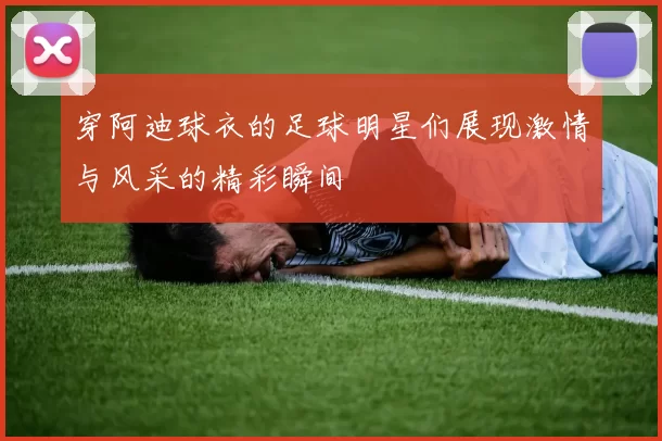 穿阿迪球衣的足球明星们展现激情与风采的精彩瞬间
