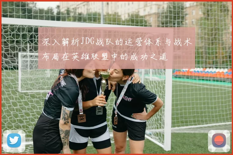 深入解析JDG战队的运营体系与战术布局在英雄联盟中的成功之道