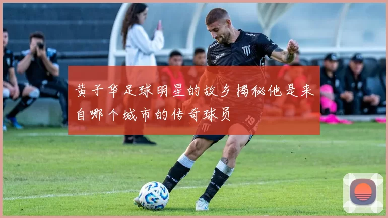 黄子华足球明星的故乡揭秘他是来自哪个城市的传奇球员