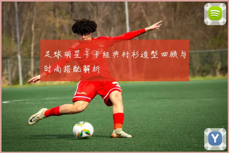 足球明星卡卡经典衬衫造型回顾与时尚搭配解析
