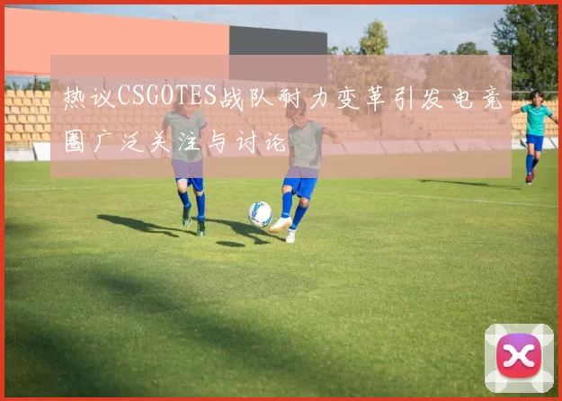 热议CSGOTES战队耐力变革引发电竞圈广泛关注与讨论
