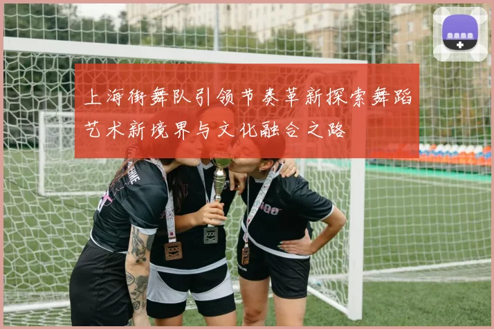 上海街舞队引领节奏革新探索舞蹈艺术新境界与文化融合之路