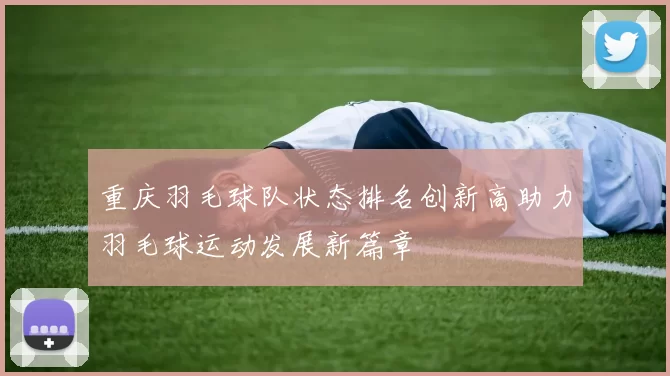重庆羽毛球队状态排名创新高助力羽毛球运动发展新篇章