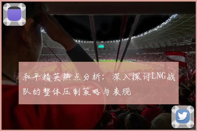 和平精英热点分析：深入探讨LNG战队的整体压制策略与表现