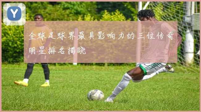 全球足球界最具影响力的三位传奇明星排名揭晓